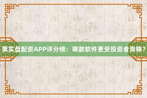 票实盘配资APP评分榜:哪款软件更受投资者青睐?