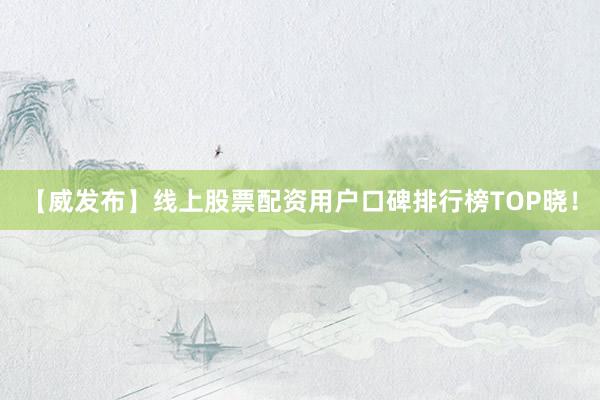 【威发布】线上股票配资用户口碑排行榜TOP晓！