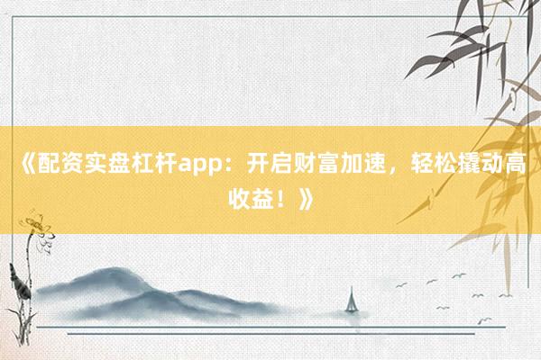 《配资实盘杠杆app：开启财富加速，轻松撬动高收益！》