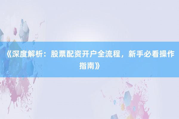 《深度解析：股票配资开户全流程，新手必看操作指南》