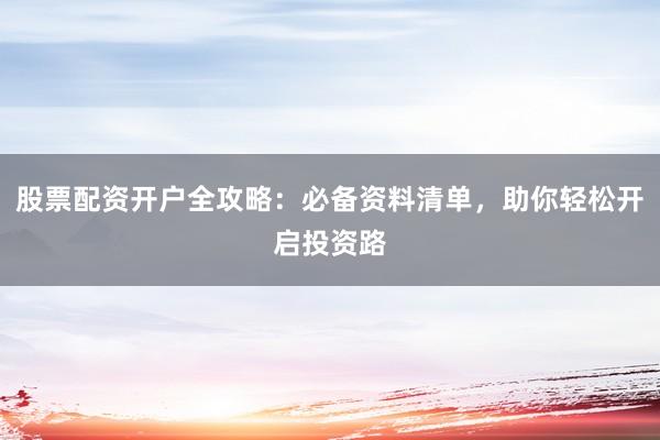 股票配资开户全攻略：必备资料清单，助你轻松开启投资路