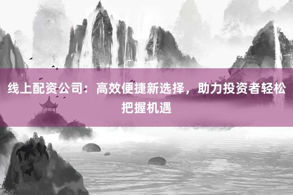 线上配资公司：高效便捷新选择，助力投资者轻松把握机遇