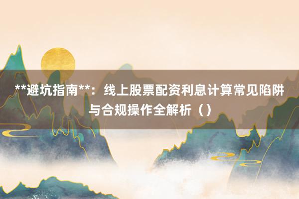 **避坑指南**：线上股票配资利息计算常见陷阱与合规操作全解析（）