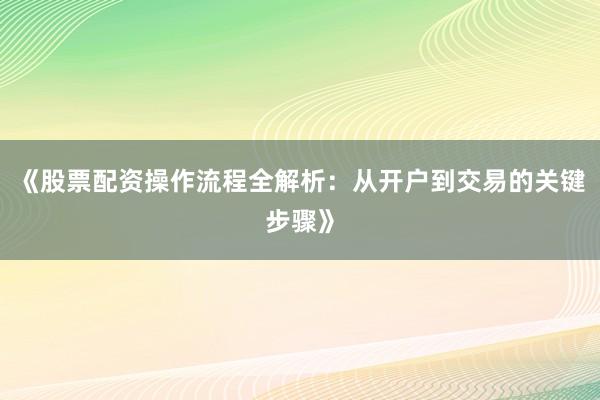《股票配资操作流程全解析：从开户到交易的关键步骤》
