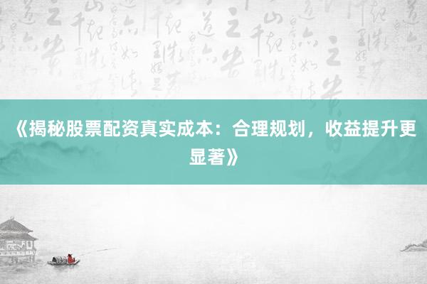 《揭秘股票配资真实成本：合理规划，收益提升更显著》