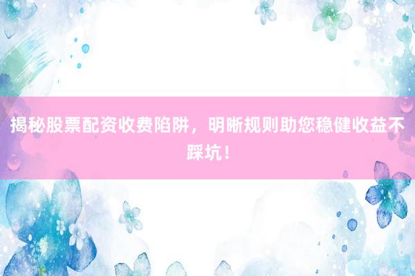 揭秘股票配资收费陷阱，明晰规则助您稳健收益不踩坑！
