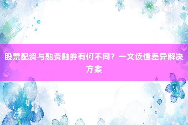 股票配资与融资融券有何不同？一文读懂差异解决方案