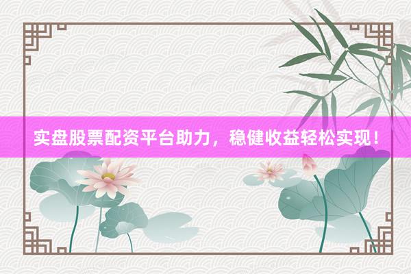 实盘股票配资平台助力，稳健收益轻松实现！