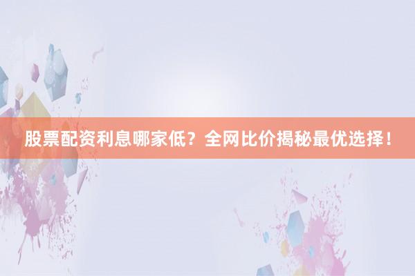 股票配资利息哪家低？全网比价揭秘最优选择！