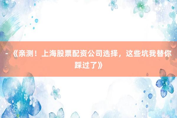 - 《亲测！上海股票配资公司选择，这些坑我替你踩过了》
