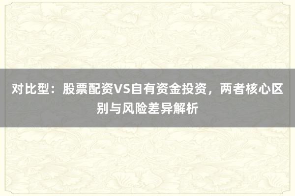 对比型：股票配资VS自有资金投资，两者核心区别与风险差异解析