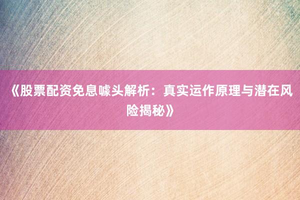 《股票配资免息噱头解析：真实运作原理与潜在风险揭秘》