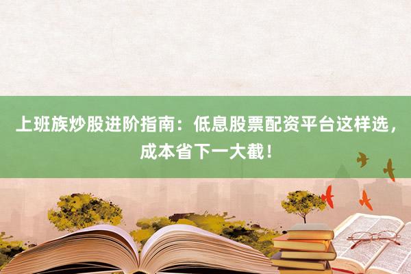 上班族炒股进阶指南：低息股票配资平台这样选，成本省下一大截！