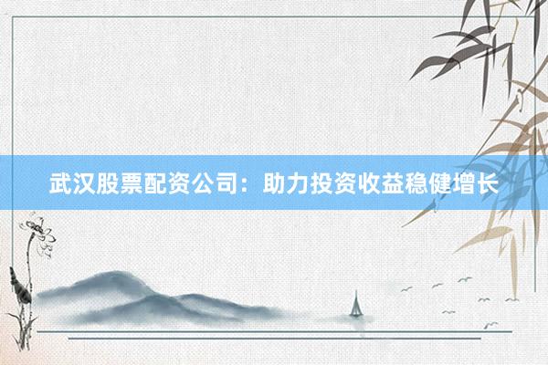 武汉股票配资公司：助力投资收益稳健增长