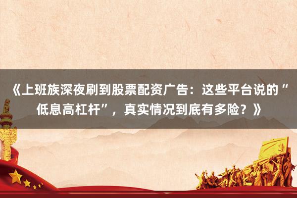 《上班族深夜刷到股票配资广告：这些平台说的“低息高杠杆”，真实情况到底有多险？》