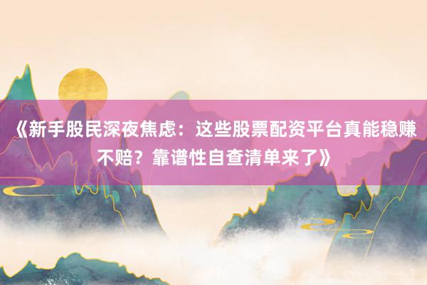 《新手股民深夜焦虑：这些股票配资平台真能稳赚不赔？靠谱性自查清单来了》