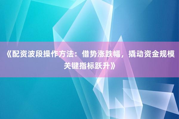 《配资波段操作方法：借势涨跌幅，撬动资金规模关键指标跃升》