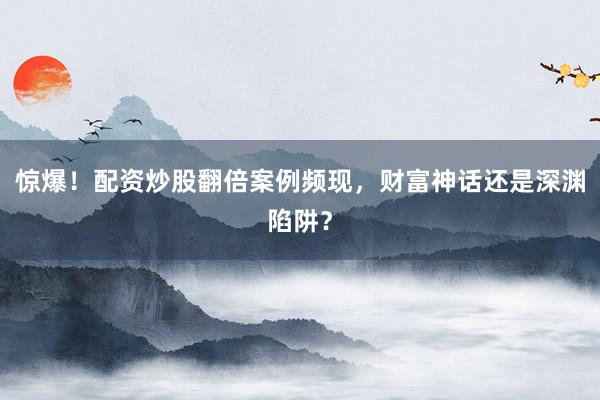 惊爆！配资炒股翻倍案例频现，财富神话还是深渊陷阱？