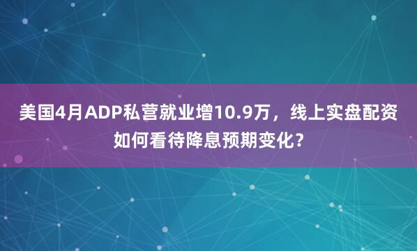 美国4月ADP私营就业增10.9万，线上实盘配资如何看待降息预期变化？