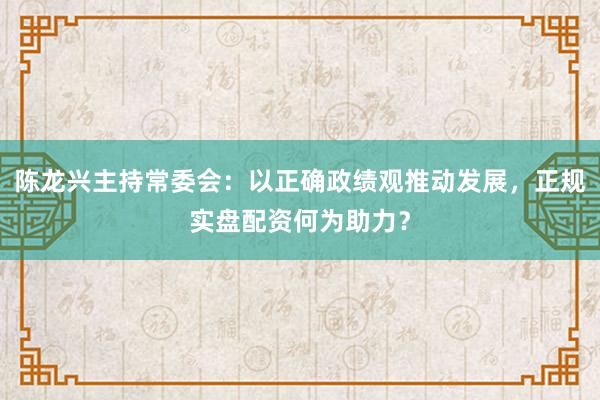 陈龙兴主持常委会：以正确政绩观推动发展，正规实盘配资何为助力？