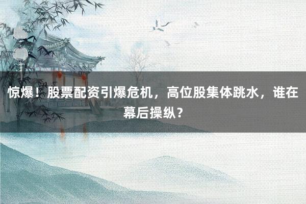 惊爆！股票配资引爆危机，高位股集体跳水，谁在幕后操纵？