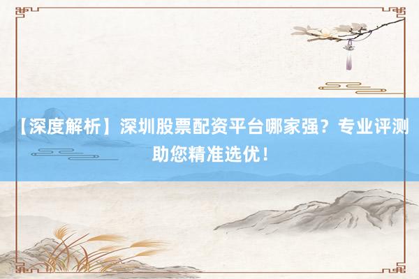 【深度解析】深圳股票配资平台哪家强？专业评测助您精准选优！