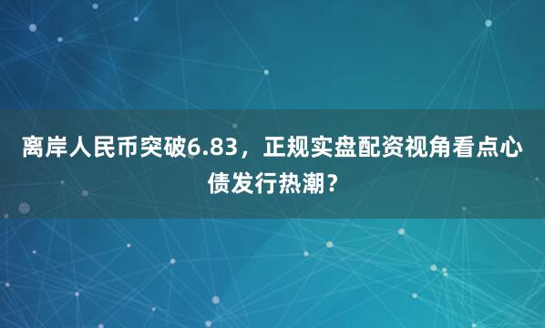 离岸人民币突破6.83，正规实盘配资视角看点心债发行热潮？