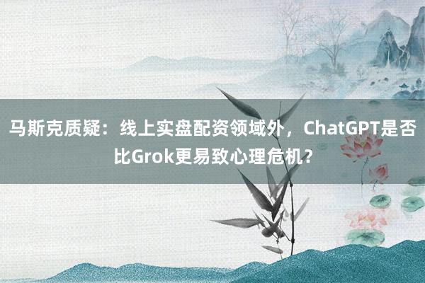 马斯克质疑：线上实盘配资领域外，ChatGPT是否比Grok更易致心理危机？