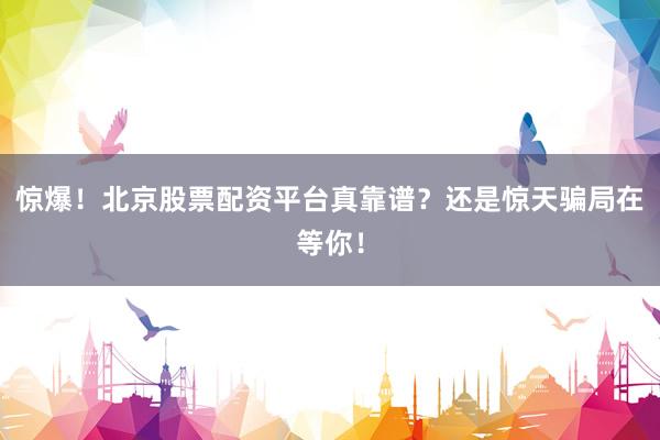 惊爆！北京股票配资平台真靠谱？还是惊天骗局在等你！