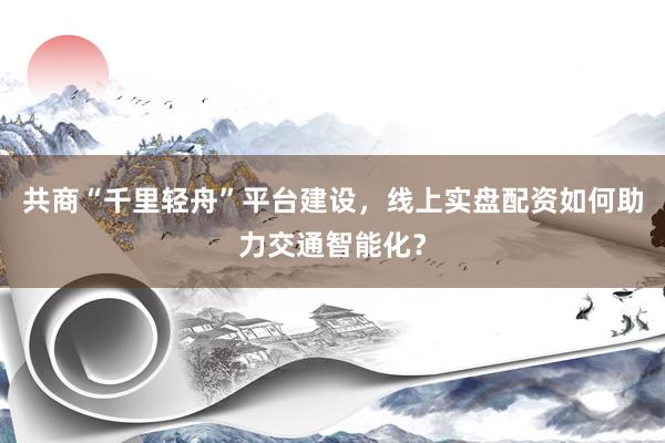 共商“千里轻舟”平台建设，线上实盘配资如何助力交通智能化？