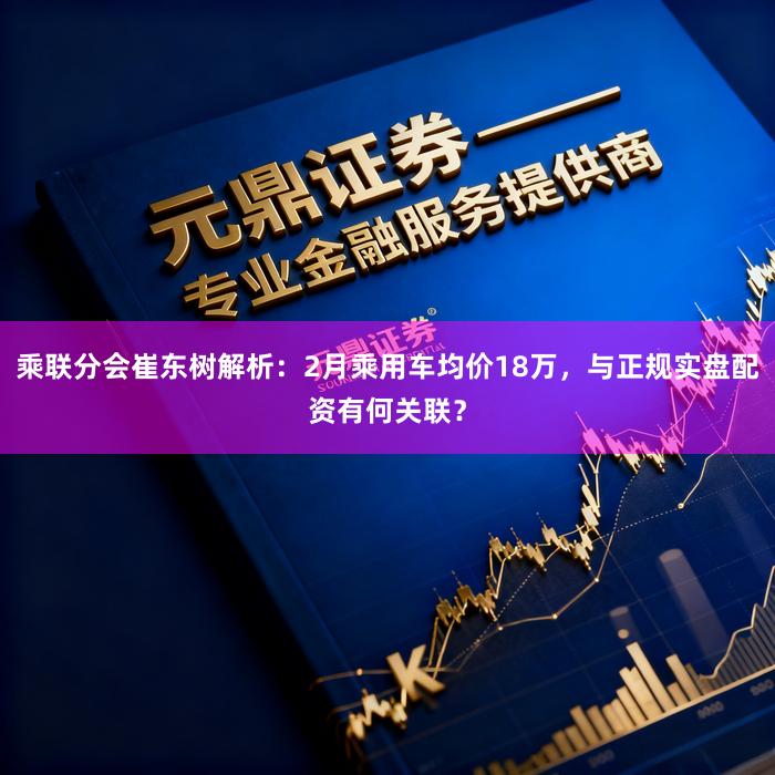 乘联分会崔东树解析：2月乘用车均价18万，与正规实盘配资有何关联？