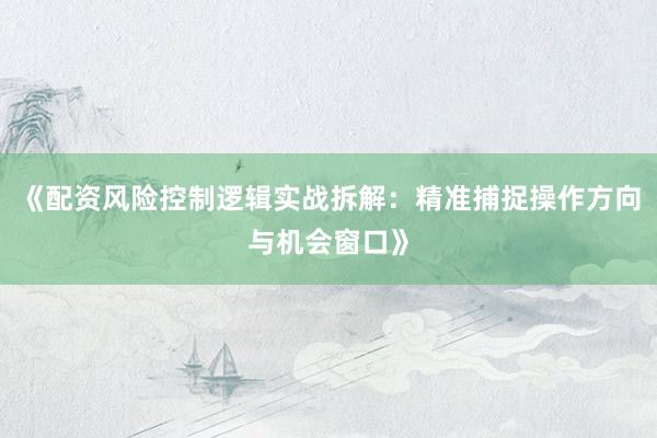《配资风险控制逻辑实战拆解:精准捕捉操作方向与机会窗口》