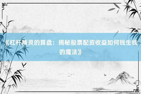 《杠杆精灵的算盘：揭秘股票配资收益如何钱生钱的魔法》