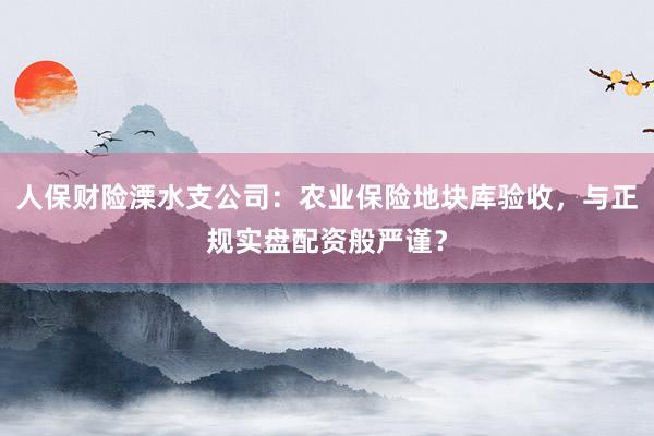 人保财险溧水支公司：农业保险地块库验收，与正规实盘配资般严谨？