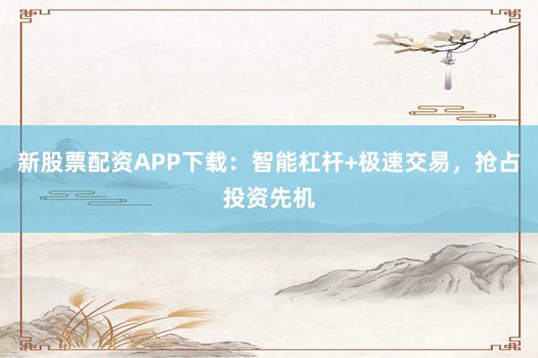 新股票配资APP下载：智能杠杆+极速交易，抢占投资先机