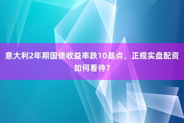 意大利2年期国债收益率跌10基点，正规实盘配资如何看待？