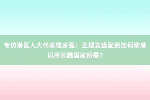 专访港区人大代表楼家强：正规实盘配资如何助港以所长融国家所需？