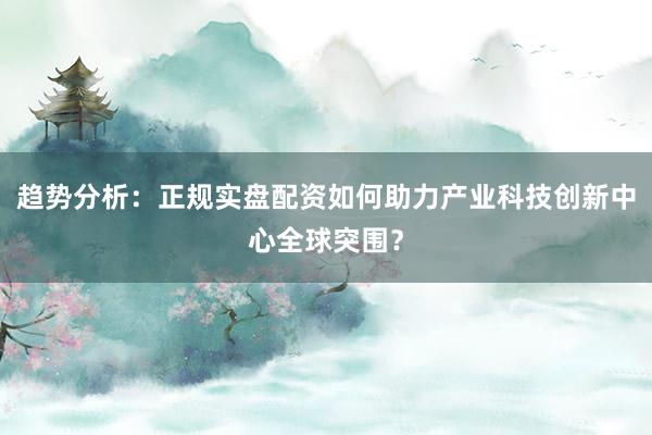 趋势分析：正规实盘配资如何助力产业科技创新中心全球突围？