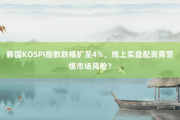 韩国KOSPI指数跌幅扩至4%，线上实盘配资需警惕市场风险？