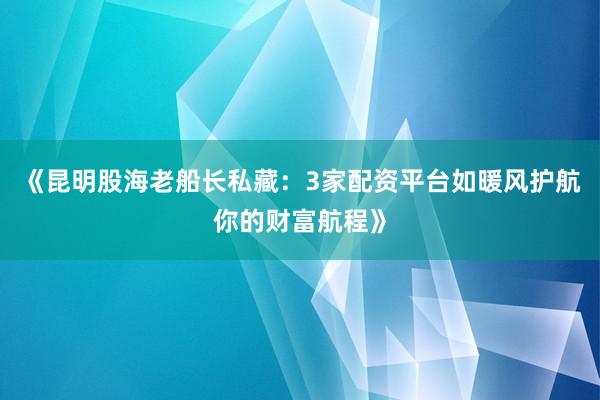 《昆明股海老船长私藏：3家配资平台如暖风护航你的财富航程》