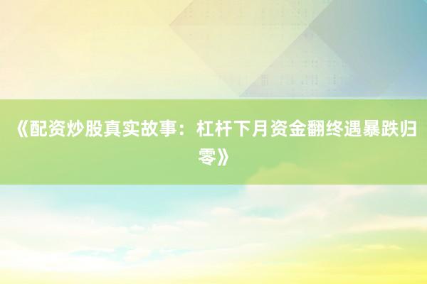 《配资炒股真实故事：杠杆下月资金翻终遇暴跌归零》