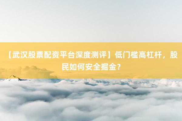 【武汉股票配资平台深度测评】低门槛高杠杆，股民如何安全掘金？