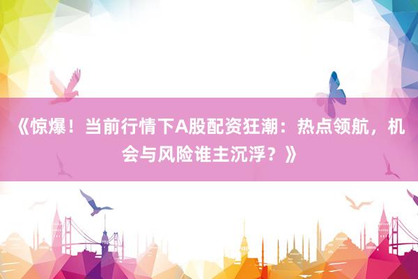 《惊爆!当前行情下A股配资狂潮:热点领航,机会与风险谁主沉浮?》