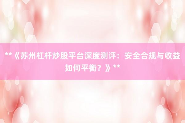 **《苏州杠杆炒股平台深度测评：安全合规与收益如何平衡？》**