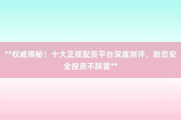 **权威揭秘！十大正规配资平台深度测评，助您安全投资不踩雷**