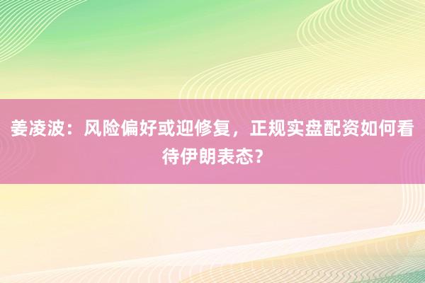 姜凌波：风险偏好或迎修复，正规实盘配资如何看待伊朗表态？