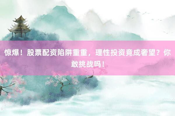 惊爆！股票配资陷阱重重，理性投资竟成奢望？你敢挑战吗！