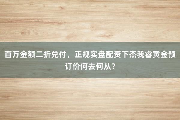 百万金额二折兑付,正规实盘配资下杰我睿黄金预订价何去何从?