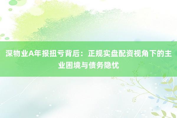 深物业A年报扭亏背后：正规实盘配资视角下的主业困境与债务隐忧