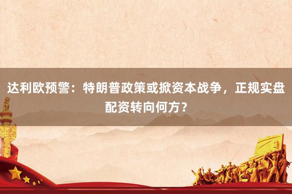 达利欧预警：特朗普政策或掀资本战争，正规实盘配资转向何方？